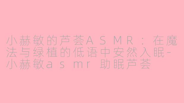 小赫敏的芦荟ASMR:在魔法与绿植的低语中安然入眠-小赫敏asmr助眠芦荟
