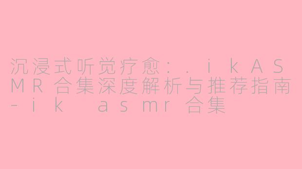 沉浸式听觉疗愈：.ikASMR合集深度解析与推荐指南-ik asmr合集