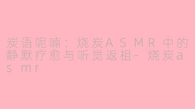 炭语呢喃:烧炭ASMR中的静默疗愈与听觉返祖-烧炭asmr