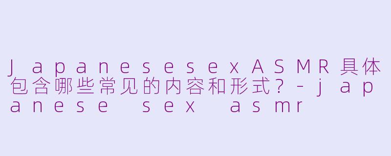 JapanesesexASMR具体包含哪些常见的内容和形式？