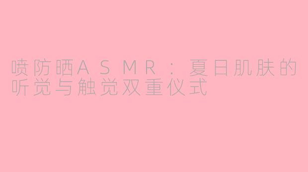 喷防晒ASMR：夏日肌肤的听觉与触觉双重仪式