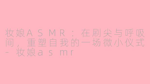 妆娘ASMR：在刷尖与呼吸间，重塑自我的一场微小仪式-妆娘asmr