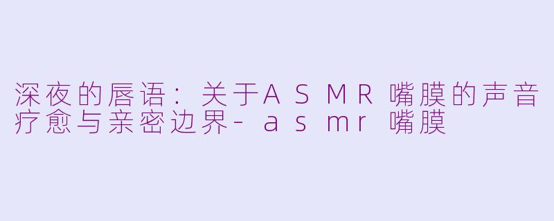 深夜的唇语:关于ASMR嘴膜的声音疗愈与亲密边界-asmr嘴膜