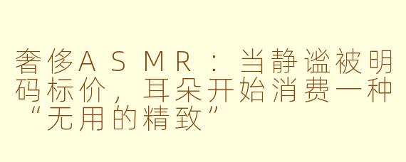 奢侈ASMR:当静谧被明码标价,耳朵开始消费一种“无用的精致”