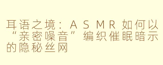 耳语之境:ASMR如何以“亲密噪音”编织催眠暗示的隐秘丝网