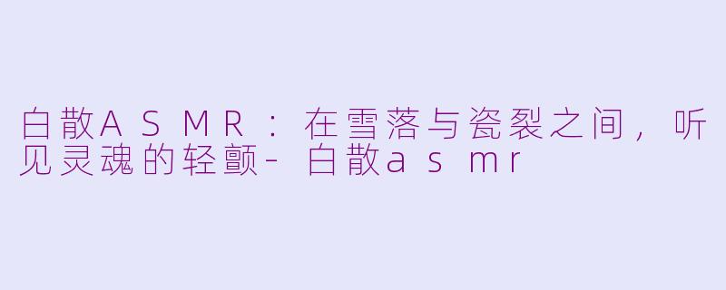 白散ASMR:在雪落与瓷裂之间,听见灵魂的轻颤-白散asmr