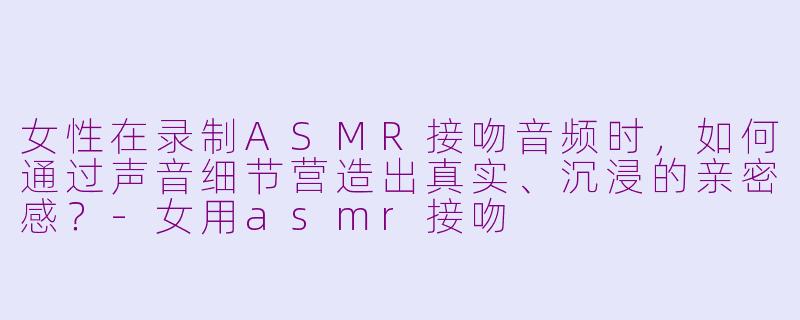 女性在录制ASMR接吻音频时,如何通过声音细节营造出真实、沉浸的亲密感?-女用asmr接吻