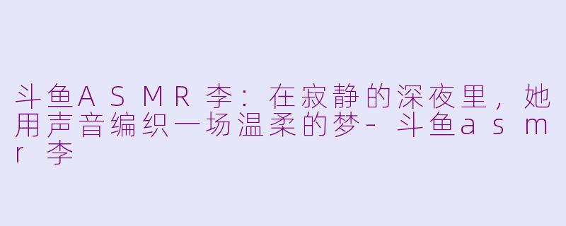 斗鱼ASMR李:在寂静的深夜里,她用声音编织一场温柔的梦-斗鱼asmr李
