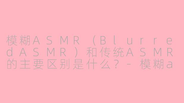 模糊ASMR（BlurredASMR）和传统ASMR的主要区别是什么？-模糊asmr