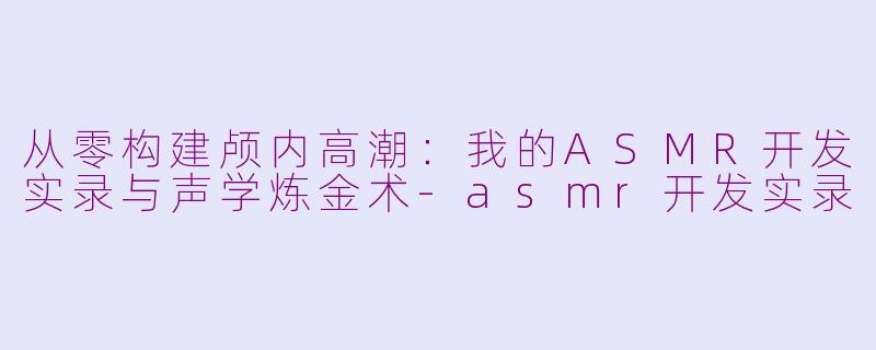 从零构建颅内高潮:我的ASMR开发实录与声学炼金术-asmr开发实录