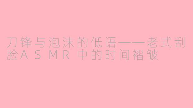 刀锋与泡沫的低语——老式刮脸ASMR中的时间褶皱