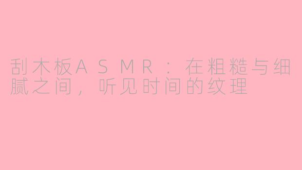 刮木板ASMR:在粗糙与细腻之间,听见时间的纹理