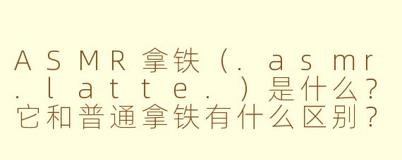 ASMR拿铁（.asmr.latte.）是什么？它和普通拿铁有什么区别？