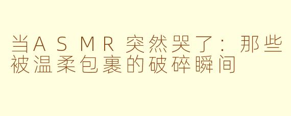 当ASMR突然哭了：那些被温柔包裹的破碎瞬间
