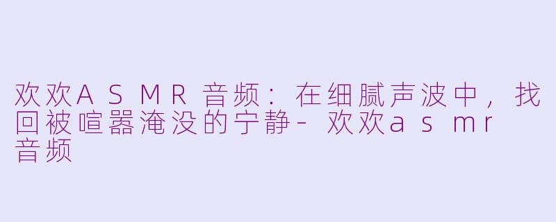 欢欢ASMR音频：在细腻声波中，找回被喧嚣淹没的宁静-欢欢asmr 音频
