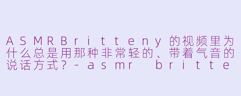 ASMRBritteny的视频里为什么总是用那种非常轻的、带着气音的说话方式？-asmr britteny