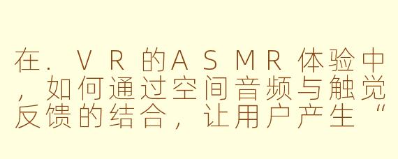 在.VR的ASMR体验中，如何通过空间音频与触觉反馈的结合，让用户产生“被真实触摸”的错觉？
