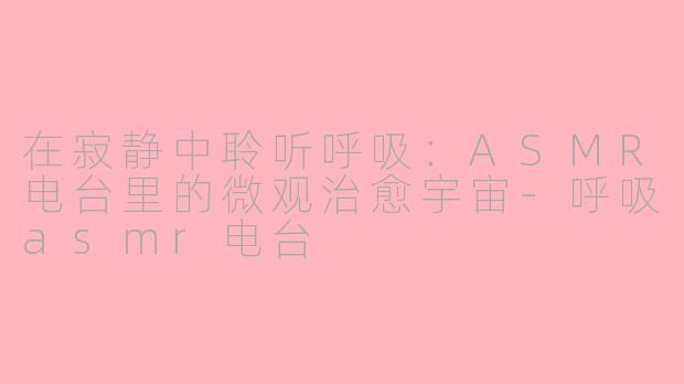 在寂静中聆听呼吸:ASMR电台里的微观治愈宇宙-呼吸asmr电台