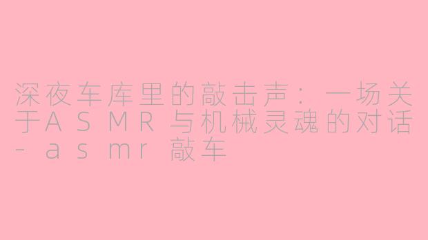 深夜车库里的敲击声：一场关于ASMR与机械灵魂的对话-asmr敲车