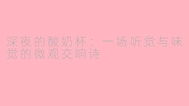 深夜的酸奶杯:一场听觉与味觉的微观交响诗