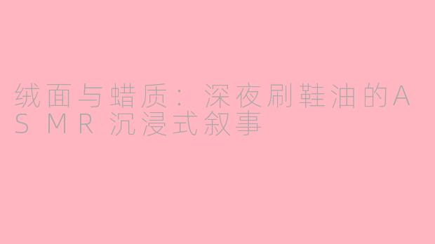 绒面与蜡质：深夜刷鞋油的ASMR沉浸式叙事