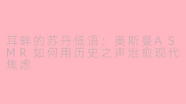 耳畔的苏丹低语:奥斯曼ASMR如何用历史之声治愈现代焦虑