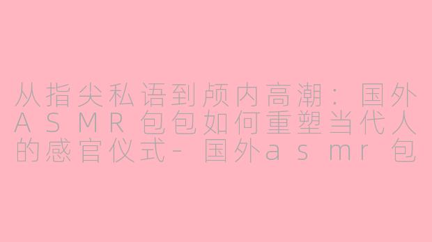 从指尖私语到颅内高潮：国外ASMR包包如何重塑当代人的感官仪式-国外asmr包包