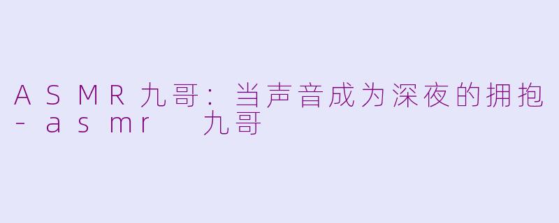 ASMR九哥:当声音成为深夜的拥抱-asmr 九哥