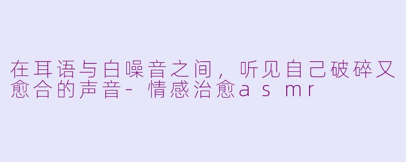 在耳语与白噪音之间,听见自己破碎又愈合的声音-情感治愈asmr