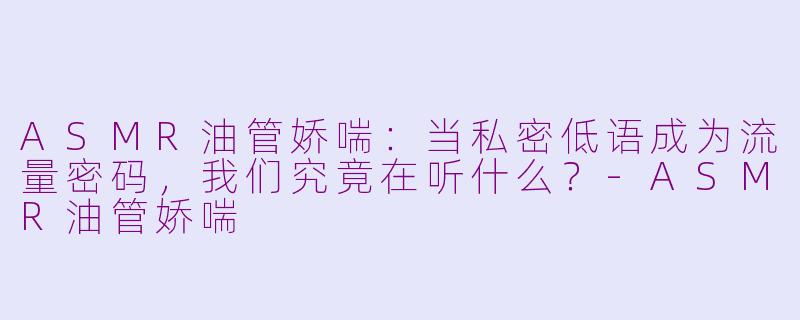 ASMR油管娇喘:当私密低语成为流量密码,我们究竟在听什么?-ASMR油管娇喘