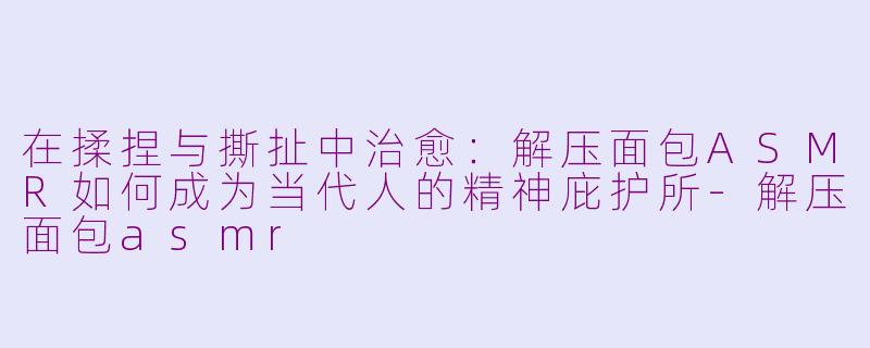 在揉捏与撕扯中治愈：解压面包ASMR如何成为当代人的精神庇护所