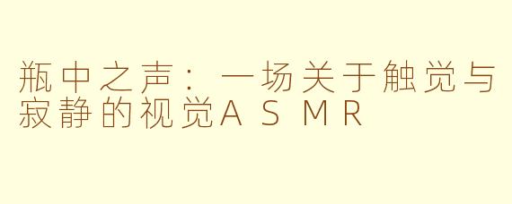 瓶中之声:一场关于触觉与寂静的视觉ASMR