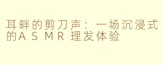 耳畔的剪刀声:一场沉浸式的ASMR理发体验