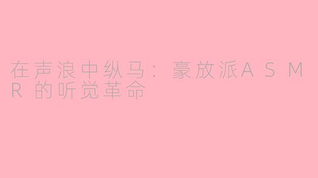 在声浪中纵马:豪放派ASMR的听觉革命