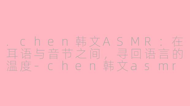 .chen韩文ASMR：在耳语与音节之间，寻回语言的温度-chen韩文asmr