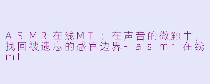 ASMR在线MT:在声音的微触中,找回被遗忘的感官边界-asmr在线mt