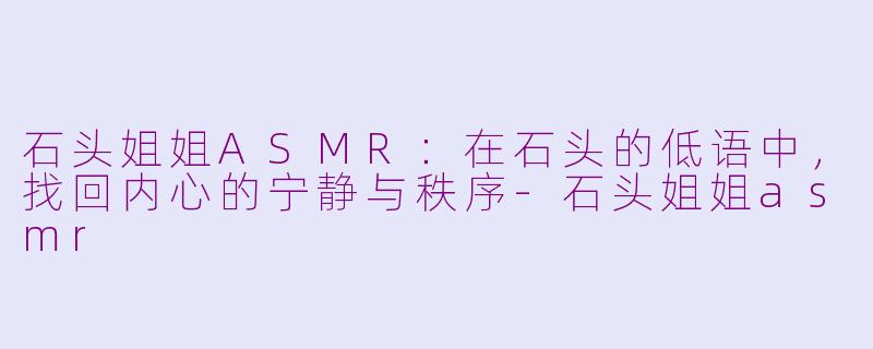 石头姐姐ASMR：在石头的低语中，找回内心的宁静与秩序-石头姐姐asmr