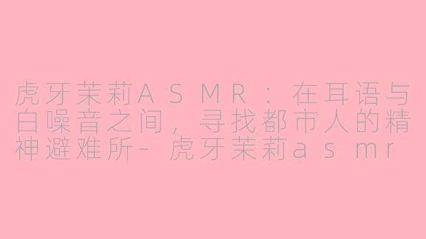虎牙茉莉ASMR:在耳语与白噪音之间,寻找都市人的精神避难所-虎牙茉莉asmr
