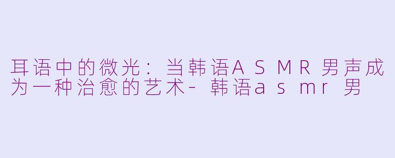 耳语中的微光：当韩语ASMR男声成为一种治愈的艺术-韩语asmr男