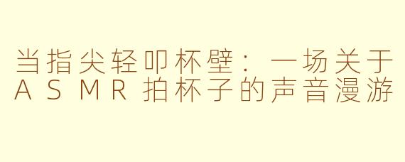 当指尖轻叩杯壁：一场关于ASMR拍杯子的声音漫游