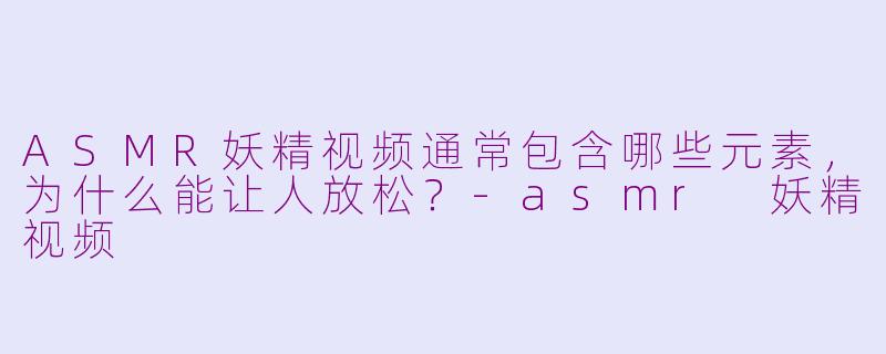 ASMR妖精视频通常包含哪些元素,为什么能让人放松?-asmr 妖精视频