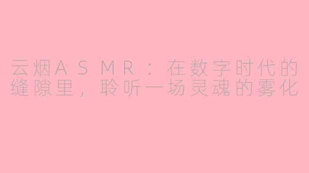 云烟ASMR:在数字时代的缝隙里,聆听一场灵魂的雾化
