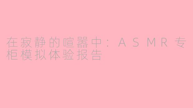 在寂静的喧嚣中:ASMR专柜模拟体验报告