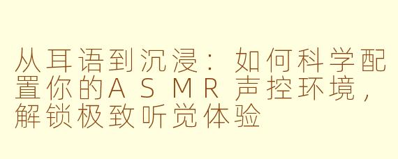 从耳语到沉浸:如何科学配置你的ASMR声控环境,解锁极致听觉体验