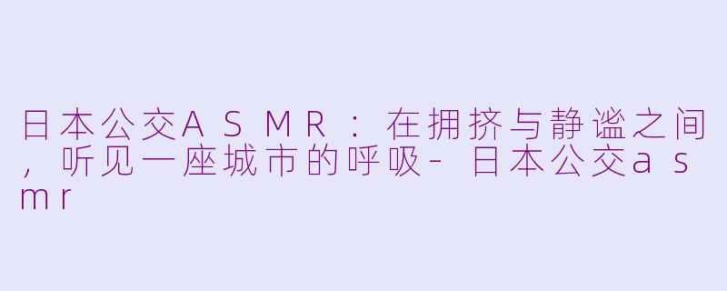 日本公交ASMR:在拥挤与静谧之间,听见一座城市的呼吸-日本公交asmr