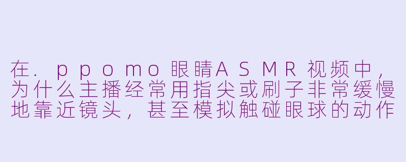 在.ppomo眼睛ASMR视频中,为什么主播经常用指尖或刷子非常缓慢地靠近镜头,甚至模拟触碰眼球的动作?-ppomo眼睛asmr