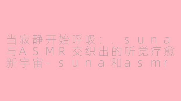 当寂静开始呼吸:.suna与ASMR交织出的听觉疗愈新宇宙-suna和asmr