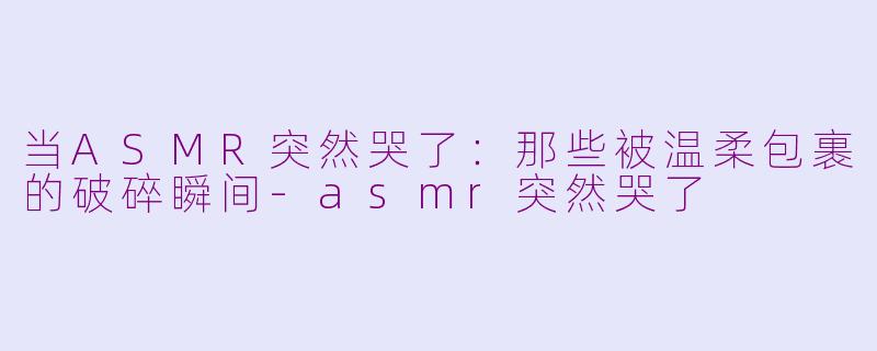 当ASMR突然哭了：那些被温柔包裹的破碎瞬间-asmr突然哭了