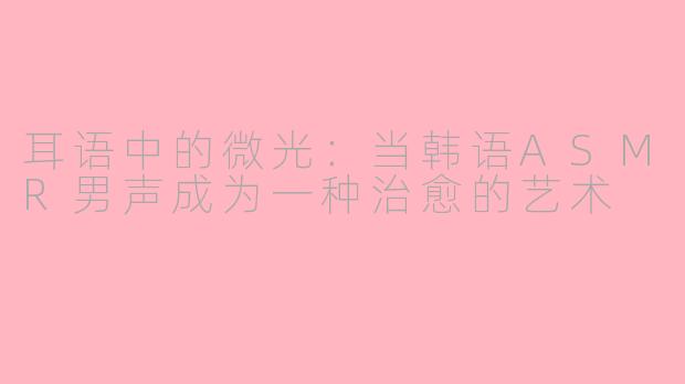 耳语中的微光：当韩语ASMR男声成为一种治愈的艺术