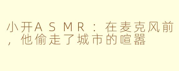 小开ASMR:在麦克风前,他偷走了城市的喧嚣